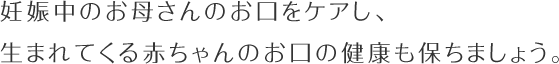 妊娠中のお母さんのお口をケアし、生まれてくる赤ちゃんのお口の健康も保ちましょう。