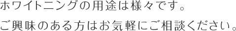 ホワイトニングの用途は様々です。ご興味のある方はお気軽にご相談ください。